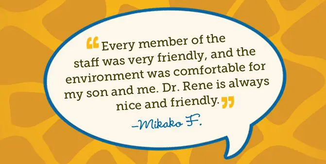 Every member of the staff was very friendly, and the environment was comfortable for my son and me. Dr. Rene is always nice and friendly. -Mikako F.