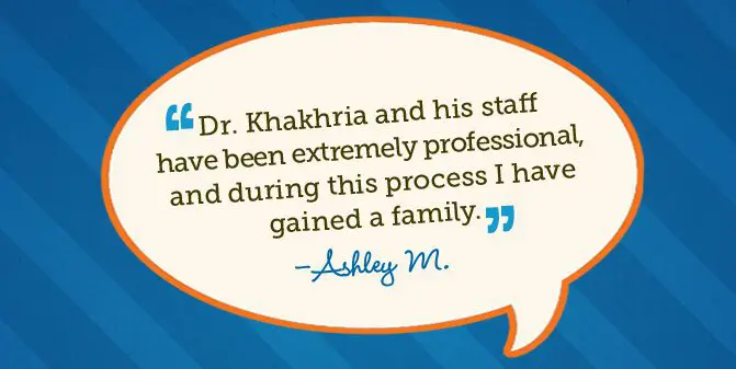 Dr. Khakhria and his staff have been extremely professional, and during this process I have gained a family. -Ashley M.