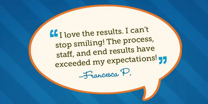 I love the results. I can't stop smiling! The process, staff, and end results have exceeded my expectations! -Francesca P.