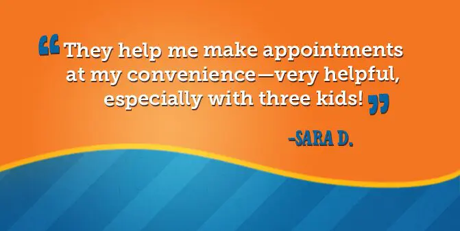 They help me make appointments at my convenience - very helpful, especially with three kids. -Sara D.