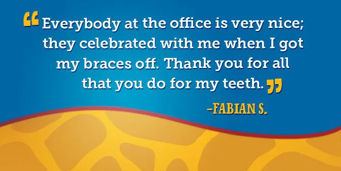 Everybody at the office is very nice; they celebrated with me when I got my braces off. Thank you for all that you do for my teeth. -Fabian S.