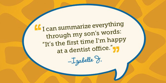 I can summarize everything through my son's words: It's the first time I'm happy at a dentist office. -Izabelle J.