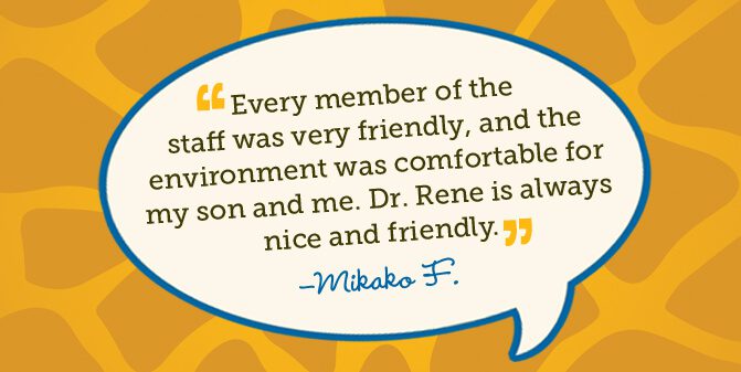 Every member of the staff was very friendly, and the environment was comfortable for my son and me. Dr. Rene is always nice and friendly. -Mikako F.