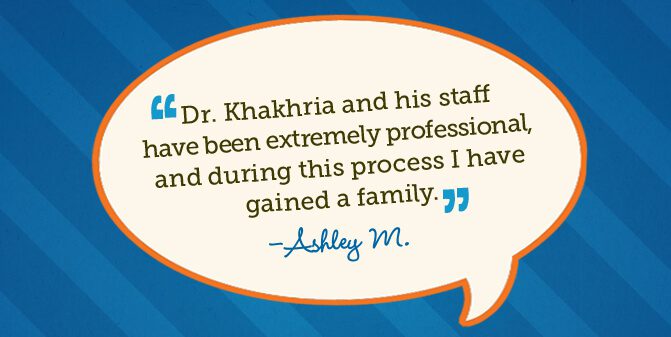 Dr. Khakhria and his staff have been extremely professional, and during this process I have gained a family. -Ashley M.