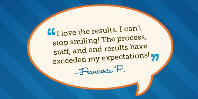 I love the results. I can't stop smiling! The process, staff, and end results have exceeded my expectations! -Francesca P.
